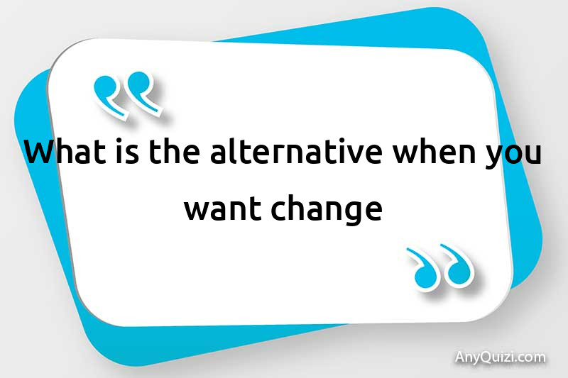  What is the alternative when you want change